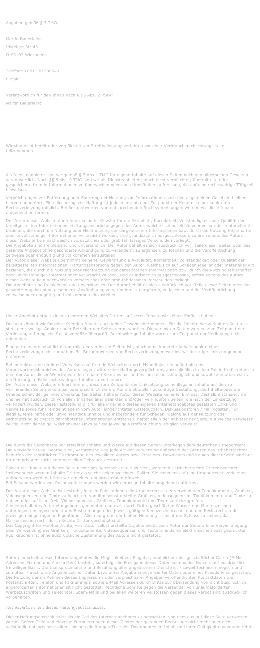 Impressum:
Angaben gemäß § 5 TMG:

Martin Bauerfeind
Idsteiner Str.43
D-65197 Wiesbaden
Kontakt:
Telefon: >0611 8120064<
E-Mail: pofter@gmx.de

Verantwortlich für den Inhalt nach § 55 Abs. 2 RStV:
Martin Bauerfeind

HAFTUNGSAUSSCHLUSS:

Streitschlichtung:
Wir sind nicht bereit oder verpflichtet, an Streitbeilegungsverfahren vor einer Verbraucherschlichtungsstelle teilzunehmen.

Haftung für Inhalte:
Als Diensteanbieter sind wir gemäß § 7 Abs.1 TMG für eigene Inhalte auf diesen Seiten nach den allgemeinen Gesetzen verantwortlich. Nach §§ 8 bis 10 TMG sind wir als Diensteanbieter jedoch nicht verpflichtet, übermittelte oder gespeicherte fremde Informationen zu überwachen oder nach Umständen zu forschen, die auf eine rechtswidrige Tätigkeit hinweisen.
Verpflichtungen zur Entfernung oder Sperrung der Nutzung von Informationen nach den allgemeinen Gesetzen bleiben hiervon unberührt. Eine diesbezügliche Haftung ist jedoch erst ab dem Zeitpunkt der Kenntnis einer konkreten Rechtsverletzung möglich. Bei Bekanntwerden von entsprechenden Rechtsverletzungen werden wir diese Inhalte umgehend entfernen.
Der Autor dieser Website übernimmt keinerlei Gewähr für die Aktualität, Korrektheit, Vollständigkeit oder Qualität der bereitgestellten Informationen. Haftungsansprüche gegen den Autor, welche sich auf Schäden ideeller oder materieller Art beziehen, die durch die Nutzung oder Nichtnutzung der dargebotenen Informationen bzw. durch die Nutzung fehlerhafter oder unvollständiger Informationen verursacht wurden, sind grundsätzlich ausgeschlossen, sofern seitens des Autors dieser Website kein nachweislich vorsätzliches oder grob fahrlässiges Verschulden vorliegt.  Die Angebote sind freibleibend und unverbindlich. Der Autor behält es sich ausdrücklich vor, Teile dieser Seiten oder das gesamte Angebot ohne gesonderte Ankündigung zu verändern, zu ergänzen, zu löschen und die Veröffentlichung zeitweise oder endgültig und vollkommen einzustellen.
Der Autor dieser Website übernimmt keinerlei Gewähr für die Aktualität, Korrektheit, Vollständigkeit oder Qualität der bereitgestellten Informationen. Haftungsansprüche gegen den Autor, welche sich auf Schäden ideeller oder materieller Art beziehen, die durch die Nutzung oder Nichtnutzung der dargebotenen Informationen bzw. durch die Nutzung fehlerhafter oder unvollständiger Informationen verursacht wurden, sind grundsätzlich ausgeschlossen, sofern seitens des Autors dieser Website kein nachweislich vorsätzliches oder grob fahrlässiges Verschulden vorliegt.  Die Angebote sind freibleibend und unverbindlich. Der Autor behält es sich ausdrücklich vor, Teile dieser Seiten oder das gesamte Angebot ohne gesonderte Ankündigung zu verändern, zu ergänzen, zu löschen und die Veröffentlichung zeitweise oder endgültig und vollkommen einzustellen.

Haftung für Links:
Unser Angebot enthält Links zu externen Websites Dritter, auf deren Inhalte wir keinen Einfluss haben.
Deshalb können wir für diese fremden Inhalte auch keine Gewähr übernehmen. Für die Inhalte der verlinkten Seiten ist stets der jeweilige Anbieter oder Betreiber der Seiten verantwortlich. Die verlinkten Seiten wurden zum Zeitpunkt der Verlinkung auf mögliche Rechtsverstöße überprüft. Rechtswidrige Inhalte waren zum Zeitpunkt der Verlinkung nicht erkennbar.
Eine permanente inhaltliche Kontrolle der verlinkten Seiten ist jedoch ohne konkrete Anhaltspunkte einer Rechtsverletzung nicht zumutbar. Bei Bekanntwerden von Rechtsverletzungen werden wir derartige Links umgehend entfernen.
Bei indirekten und direkten Verweisen auf fremde Webseiten durch Hyperlinks, die außerhalb des Verantwortungsbereiches des Autors liegen, würde eine Haftungsverpflichtung ausschließlich in dem Fall in Kraft treten, in dem der Autor dieser Website von den Inhalten Kenntnis hat und es ihm technisch möglich und sowohl zumutbar wäre, die Nutzung im Falle rechtswidriger Inhalte zu verhindern. Der Autor dieser Website erklärt hiermit, dass zum Zeitpunkt der Linksetzung keine illegalen Inhalte auf den zu verlinkenden Seiten erkennbar oder ersichtlich waren. Auf die aktuelle / zukünftige Gestaltung, die Inhalte oder die Urheberschaft der gelinkten/verknüpften Seiten hat der Autor dieser Website keinerlei Einfluss. Deshalb distanziert wir uns hiermit ausdrücklich von allen Inhalten aller gelinkten und/oder verknüpften Seiten, die nach der Linksetzung verändert wurden. Diese Feststellung gilt für alle innerhalb dieses eigenen Internetangebotes gesetzten Links und Verweise sowie für Fremdeinträge in vom Autor eingerichteten Gästebüchern, Diskussionsforen / Mailinglisten. Für illegale, fehlerhafte oder unvollständige Inhalte und insbesondere für Schäden, welche aus der Nutzung oder Nichtnutzung solcherart dargebotener Informationen entstehen, haftet allein der Anbieter der Seite, auf welche verwiesen wurde, nicht derjenige, welcher über Links auf die jeweilige Veröffentlichung lediglich verweist.

Urheberrecht:
Die durch die Seitenbetreiber erstellten Inhalte und Werke auf diesen Seiten unterliegen dem deutschen Urheberrecht. Die Vervielfältigung, Bearbeitung, Verbreitung und jede Art der Verwertung außerhalb der Grenzen des Urheberrechtes bedürfen der schriftlichen Zustimmung des jeweiligen Autors bzw. Erstellers. Downloads und Kopien dieser Seite sind nur für den privaten, nicht kommerziellen Gebrauch gestattet.
Soweit die Inhalte auf dieser Seite nicht vom Betreiber erstellt wurden, werden die Urheberrechte Dritter beachtet. Insbesondere werden Inhalte Dritter als solche gekennzeichnet. Sollten Sie trotzdem auf eine Urheberrechtsverletzung aufmerksam werden, bitten wir um einen entsprechenden Hinweis. Bei Bekanntwerden von Rechtsverletzungen werden wir derartige Inhalte umgehend entfernen.
Der Autor dieser Website ist bestrebt, in allen Publikationen die Urheberrechte der verwendeten Tondokumente, Grafiken, Videosequenzen und Texte zu beachten, von ihm selbst erstellte Grafiken, Videosequenzen, Tondokumente und Texte zu nutzen oder auf lizenzfreie Videosequenzen, Grafiken, Tondokumente und Texte zurückzugreifen.  Alle innerhalb des Internetangebotes genannten und evtl. durch Dritte geschützten Waren- und Markenzeichen unterliegen uneingeschränkt den Bestimmungen des jeweils gültigen Kennzeichenrechts und den Besitzrechten der jeweiligen eingetragenen Eigentümer. Allein aufgrund der bloßen Nennung ist nicht der Schluss zu ziehen, das Markenzeichen nicht durch Rechte Dritter geschützt sind. Das Copyright für veröffentlichte, vom Autor selbst erstellte Objekte bleibt beim Autor der Seiten. Eine Vervielfältigung oder Verwendung der Grafiken, Tondokumente, Videosequenzen und Texte in anderen elektronischen oder gedruckten Publikationen ist ohne ausdrückliche Zustimmung des Autors nicht gestattet.


Datenschutz:
Sofern innerhalb dieses Internetangebotes die Möglichkeit zur Eingabe persönlicher oder geschäftlicher Daten (E-Mail Adressen, Namen und Anschriften) besteht, so erfolgt die Preisgabe dieser Daten seitens des Nutzers auf ausdrücklich freiwilliger Basis. Die Inanspruchnahme und Bezahlung aller angebotenen Dienste ist - soweit technisch möglich und zumutbar - auch ohne Angabe solcher Daten bzw. unter Angabe anonymisierter Daten oder eines Pseudonyms gestattet. Die Nutzung der im Rahmen dieses Impressums oder vergleichbarer Angaben veröffentlichten Kontaktdaten wie Postanschriften, Telefon und Faxnummern sowie E-Mail Adressen durch Dritte zur Übersendung von nicht ausdrücklich angeforderten Informationen ist nicht gestattet. Rechtliche Schritte gegen die Versender von unaufgeforderten Werbezuschriften und Telefonate, Spam-Mails und bei allen weiteren Verstössen gegen dieses Verbot sind ausdrücklich vorbehalten.

Rechtswirksamkeit dieses Haftungsausschlusses: 
 Dieser Haftungsausschluss ist als ein Teil des Internetangebotes zu betrachten, von dem aus auf diese Seite verwiesen wurde. Sofern Teile und einzelne Formulierungen dieses Textes der geltenden Rechtslage nicht mehr oder nicht vollständig entsprechen sollten, bleiben die übrigen Teile des Dokumentes im Inhalt und ihrer Gültigkeit davon unberührt.


